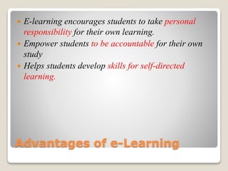 Advantages of e-Learning
 E-learning encourages students to take personal
responsibility for their own learning.
 Empower students to be accountable for their own
study
 Helps students develop skills for self-directed
learning.
 