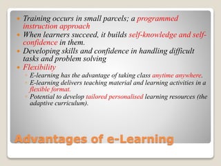 Advantages of e-Learning
 Training occurs in small parcels; a programmed
instruction approach
 When learners succeed, it builds self-knowledge and self-
confidence in them.
 Developing skills and confidence in handling difficult
tasks and problem solving
 Flexibility
◦ E-learning has the advantage of taking class anytime anywhere.
◦ E-learning delivers teaching material and learning activities in a
flexible format.
◦ Potential to develop tailored personalised learning resources (the
adaptive curriculum).
 