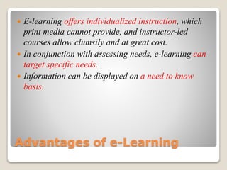 Advantages of e-Learning
 E-learning offers individualized instruction, which
print media cannot provide, and instructor-led
courses allow clumsily and at great cost.
 In conjunction with assessing needs, e-learning can
target specific needs.
 Information can be displayed on a need to know
basis.
 