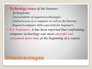 Disadvantages
 Technology issues of the learners
◦ Technophobia
◦ Unavailability of required technologies.
◦ Limited access to a computer as well as the Internet.
◦ Required computer skills especially for beginners;
 For beginners, it has been reported that confronting
computer technology was more stressful and
consumed more time at the beginning of a course.
 
