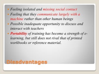 Disadvantages
 Feeling isolated and missing social contact
 Feeling that they communicate largely with a
machine rather than other human beings
 Possible inadequate opportunity to discuss and
interact with teachers
 Portability of training has become a strength of e-
learning, but still does not rival that of printed
workbooks or reference material.
 