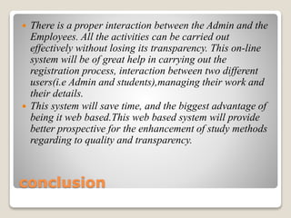 conclusion
 There is a proper interaction between the Admin and the
Employees. All the activities can be carried out
effectively without losing its transparency. This on-line
system will be of great help in carrying out the
registration process, interaction between two different
users(i.e Admin and students),managing their work and
their details.
 This system will save time, and the biggest advantage of
being it web based.This web based system will provide
better prospective for the enhancement of study methods
regarding to quality and transparency.
 
