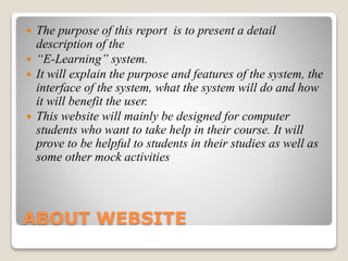 ABOUT WEBSITE
 The purpose of this report is to present a detail
description of the
 “E-Learning” system.
 It will explain the purpose and features of the system, the
interface of the system, what the system will do and how
it will benefit the user.
 This website will mainly be designed for computer
students who want to take help in their course. It will
prove to be helpful to students in their studies as well as
some other mock activities
 