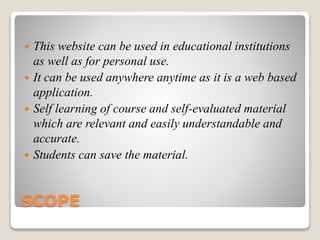 SCOPE
 This website can be used in educational institutions
as well as for personal use.
 It can be used anywhere anytime as it is a web based
application.
 Self learning of course and self-evaluated material
which are relevant and easily understandable and
accurate.
 Students can save the material.
 