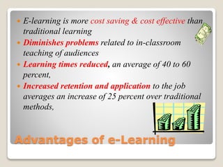 Advantages of e-Learning
 E-learning is more cost saving & cost effective than
traditional learning
 Diminishes problems related to in-classroom
teaching of audiences
 Learning times reduced, an average of 40 to 60
percent,
 Increased retention and application to the job
averages an increase of 25 percent over traditional
methods,
 