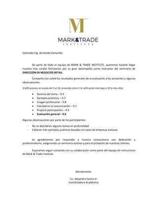 Estimado Ing. Armando Camarillo:
De parte de todo el equipo de MARK & TRADE INSTITUTE, queremos hacerle llegar
nuestra más cordial felicitación por su gran desempeño como instructor del seminario de
DIRECCIÓN DE NEGOCIOS RETAIL.
Comparto con usted los resultados generales de la evaluación a los asistentes y algunas
observaciones.
(Calificaciones en escala del 5 al 10, teniendo como 5 la calificación más baja y 10 la más alta)
 Domino del tema – 9.4
 Ejemplos prácticos – 9.7
 Imagen profesional – 9.8
 Claridad en la comunicación – 9.7
 Propició participación – 9.9
 Evaluación general – 9.6
Algunas observaciones por parte de los participantes:
- No se abordaron algunos temas en profundidad
- Faltaron más ejemplos prácticos basados en casos de empresas exitosas
Le agradecemos por responder a nuestra convocatoria con dedicación y
profesionalismo, asegurando un seminario exitoso y para el provecho de nuestros clientes.
Esperamos seguir contando con su colaboración como parte del equipo de instructores
de Mark & Trade Institute.
Atentamente.
Lic. Alejandra Castro V.
Coordinadora Académica
 