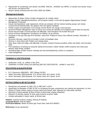  Responsible for coordinating with vendors like BSNL, RAILTEL, HUGHES and AIRTEL to maintain and resolve issues
with primary and backup links.
 Routine testing of Backup links like VSAT, ISDN and CDMA.
Management domain-
 Responsible for Major/ Critical incident management for multiple clients.
 Manage incident investigations/resolution and all parties involved in line with the agreed Organizational Incident
Management Processes.
 Ensure that Operational Level Agreements (OLAs) are achieved with the internal resolving groups and closely
monitor/communicate/escalate any deviance from the agreed standards.
 Provide support and participate in the Change Control Board and change control process.
 Assist the Problem Management team to ensure root causes are identified and mitigating actions taken as required.
 Ensure that all modes of communication are effectively used throughout the incident life-cycle
 Ensure all Senior Management Escalations into Delivery as per process
 Contribute to the sign final sign off of handover packs from Projects to ensure that sufficient recovery information is
available.
 Document Recovery steps Post an Incident to build a Knowledge base.
 Working in close liaison with Problem and change teams.
 Drive group chats and bridge calls effectively to resolve incidents Possess excellent written and verbal communication
skills
 Prior experience of sending out executive alerts/communication mailers Handle conflict situations and make quick
decision while driving incidents
 Facilitating Major Incident Closure meetings and documenting/tracking actions to completion.
 Asset management.
TRAINING & CERTIFICATION
 Certification of ITIL v3, certified in Nov 2014.
 Certification of CCNA routing and switching (200-120) CSCO12674181, certified in June 2015.
EDUCATION & QUALIFICATION
 B. E, Electronics 2009-RGPV, SIST, Bhopal; 65.25%.
 Higher Secondary 2004-Saraswati H.S. School, Katni, M.P. Board; 74.6%.
 Senior Secondary 2002-Saraswati H.S. School, Katni, M.P. Board; 76.4%.
EXTRACURRICULAR ACCOLADES
 Recognized and awarded by CMC LTD on CMC DAY in 2014.
 Appreciated by Managers of CMC & TCS on completing the given assignments and meeting the requirement on time.
 Winner of Vande matram singing in school, district and division level organized by Vidya bharti parishad.
 Distinction of being awarded by MLA of Katni at district level singing competition.
 Recipient of receiving awards for skits, plays & drama at various levels.
 Actively participated in Sports events at School Level.
Hobbies: Listening to Music, Singing, Dancing & Traveling
Language Known: Hindi & English
Permanent Address: Mohan lal tamer gali, Purani basti, Katni M.P (483501)
References: As per requirement
 