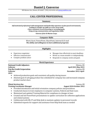 Daniel J. Converse
909 Barnes Ave, Ottawa, KS 66067 (785) 418-6436 cell danny.joe@live.com
CALL CENTER PROFESSIONAL
Summary
Self-motivated professional with management and leadership experience in fast-paced environments,
Looking to transfer my skills on a new career path
I have consistent record of meeting or exceeding goals,
Using strong communication and negotiation skills.
Veteran of the US Marine Corps.
Computer Skills
Word, Excel, PowerPoint, SharePoint, Internet & E-mail
The ability and willingness to learn additional programs
Highlights
• Experience negotiator
• Effective communicator
• Complex problem solver
• Manages time effectively to meet deadlines
• Works as a team member or independently
• Responds to company needs and goals
Work Experience
National Credit Adjusters Ottawa, KS
Collector April 2013-May 2015
Van Ru Credit Corporation Lenexa, KS
Collector November 2012–April
2013
• Achieved production goals and consistent call quality during tenure
• Attained goal of salvaging product line scheduled for company loss and increased company
product market share
Client Services Inc. Lenexa, KS
Training Coordinator Manager August 2010-October 2012
• Provided introduction and initial orientation company policies and procedures
• Conducted classes to train employees in computer systems, Federal and State Laws
• Maintained and updated Training Material for compliance to changes in laws
• Created and led PowerPoint presentations to update curriculum for collection applications
and related systems
• Collaborated with HR, IT and Help desk to maintain updates to personnel records
• Submitted requests for support and assistance from Help Desk team as needed
 