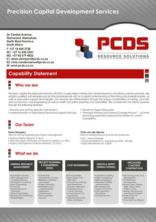 Precision Capital Development Services
Capability Statement
Precision Capital Development Services (PCDS) is a specialised mining and mineral resource consultancy service provider. We
employ qualified and experienced technical professionals with an in-depth understanding of the mining and minerals industry, as
well as associated support technologies. Our services are differentiated through the unique combination of mining, concrete
and construction, cost engineering as well as health and safety expertise and capabilities. We complement our clients’ business
through the following expertise:
Deon Dempers
Director, Mining Engineering & Projects Management
▀ National Higher Diploma, B. Tech
▀ Mine Managers Certificate Competency (MMCC no: 5461)
▀ Projects Management Institute (Member: 2717215)
Chris van der Merwe
Director, Mineral Resources & Technical Services
▀ B.Sc. (Hons) Geology
▀ Graduate Diploma in Engineering (GDE – Mining)
▀ GSSA Membership No. 96538
▀ Process and Activity Specific Intervention.
▀ Implementation of Specialised Technical Support Services.
▀ Hands-on Project Execution.
▀ “Forward Thinking and Positive Change Process” – actively
promoting expansion beyond boundaries of current
capabilities.
Who we are
Our Team
What we do
▀ Exploration Services
▀ Mine Geology and
Sampling Services
▀ Geological Consulting
▀ Rock Engineering
▀ Surveying
▀ Mineral Resource
Estimation
▀ Mine Model Design
▀ Business Plan Monitoring
▀ Mineral Rights
▀ Stakeholder
Requirement Analysis
▀ Selection, Definition
and Design
▀ Project Execution
▀ Finalisation and
Implementation
▀ Operations
Maintenance
▀ Post-Investment
Reviews
▀ Bill of Quantities
▀ Mine Design Cost
Estimation
▀ Financial and Mining
Work Breakdown
Structure Alignment
▀ Operational and
Activity Planning
▀ Activity Based Cost
Engineering
▀ Operational Earned
Value Monitoring
▀ Operations Auditing
▀ MHSA Compliance
▀ DMR Compliance
▀ Operations SHREQ
Implementation
▀ Risk Assessments
▀ Codes of Practice
▀ Safe Operating
Procedures
▀ Training Services
▀ Slip-forming in-situ Cast
Specialisation
▀ Infrastructure
Development
▀ Roads, Kerbs, Barriers,
Walls, Drains, Storm
Water Control
▀ Mining, Industrial and
Commercial Projects
▀ State-of-the-art
Technology
▀ Time and Cost Efficient
MINERAL RESOURCE
MANAGEMENT
PROJECT PLANNING
& ENGINEERING
(PMO)
COST ENGINEERING HEALTH & SAFETY
(SHREQ SYSTEMS)
SPECIALISED
CONCRETE
CONSTRUCTION
36 Central Avenue,
Flamwood, Klerksdorp
North West Province
South Africa
T: +27 18 468 3738
M1: +27 76 430 5341
M2: +27 83 579 4832
E1: deon.dempers@pcds.co.za
E2: chris.vandermerwe@pcds.co.za
W: www.pcds.co.za
 