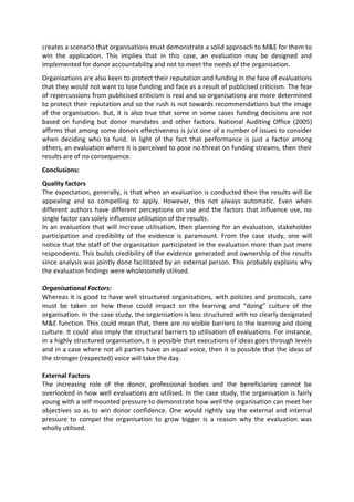creates a scenario that organisations must demonstrate a solid approach to M&E for them to
win the application. This implies that in this case, an evaluation may be designed and
implemented for donor accountability and not to meet the needs of the organisation.
Organisations are also keen to protect their reputation and funding in the face of evaluations
that they would not want to lose funding and face as a result of publicised criticism. The fear
of repercussions from publicised criticism is real and so organisations are more determined
to protect their reputation and so the rush is not towards recommendations but the image
of the organisation. But, it is also true that some in some cases funding decisions are not
based on funding but donor mandates and other factors. National Auditing Office (2005)
affirms that among some donors effectiveness is just one of a number of issues to consider
when deciding who to fund. In light of the fact that performance is just a factor among
others, an evaluation where it is perceived to pose no threat on funding streams, then their
results are of no consequence.
Conclusions:
Quality factors
The expectation, generally, is that when an evaluation is conducted then the results will be
appealing and so compelling to apply. However, this not always automatic. Even when
different authors have different perceptions on use and the factors that influence use, no
single factor can solely influence utilisation of the results.
In an evaluation that will increase utilisation, then planning for an evaluation, stakeholder
participation and credibility of the evidence is paramount. From the case study, one will
notice that the staff of the organisation participated in the evaluation more than just mere
respondents. This builds credibility of the evidence generated and ownership of the results
since analysis was jointly done facilitated by an external person. This probably explains why
the evaluation findings were wholesomely utilised.
Organisational Factors:
Whereas it is good to have well structured organisations, with policies and protocols, care
must be taken on how these could impact on the learning and “doing” culture of the
organisation. In the case study, the organisation is less structured with no clearly designated
M&E function. This could mean that, there are no visible barriers to the learning and doing
culture. It could also imply the structural barriers to utilisation of evaluations. For instance,
in a highly structured organisation, it is possible that executions of ideas goes through levels
and in a case where not all parties have an equal voice, then it is possible that the ideas of
the stronger (respected) voice will take the day.
External Factors
The increasing role of the donor, professional bodies and the beneficiaries cannot be
overlooked in how well evaluations are utilised. In the case study, the organisation is fairly
young with a self mounted pressure to demonstrate how well the organisation can meet her
objectives so as to win donor confidence. One would rightly say the external and internal
pressure to compel the organisation to grow bigger is a reason why the evaluation was
wholly utilised.
 