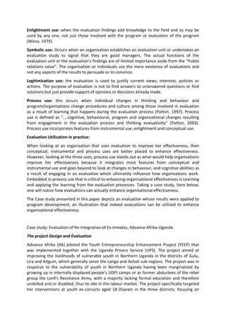 Enlightment use: when the evaluation findings add knowledge to the field and so may be
used by any one, not just those involved with the program or evaluation of the program
(Weiss, 1979).
Symbolic use: Occurs when an organisation establishes an evaluation unit or undertakes an
evaluation study to signal that they are good managers. The actual functions of the
evaluation unit or the evaluation’s findings are of limited importance aside from the “Public
relations value”. The organisation or individuals use the mere existence of evaluations and
not any aspects of the results to persuade or to convince.
Legitimisation use: the evaluation is used to justify current views, interests, policies or
actions. The purpose of evaluation is not to find answers to unanswered questions or find
solutions but just provide support of opinions or decisions already made.
Process use: this occurs when individual changes in thinking and behaviour and
program/organisations change procedures and culture among those involved in evaluation
as a result of learning that happens during the evaluation process (Patton, 1997). Process
use is defined as “....cognitive, behavioural, program and organisational changes resulting
from engagement in the evaluation process and thinking evaluatively” (Patton, 2003).
Process use incorporates features from instrumental use, enlightment and conceptual use.
Evaluation Utilisation in practice:
When looking at an organisation that uses evaluation to improve her effectiveness, then
conceptual, instrumental and process uses are better placed to enhance effectiveness.
However, looking at the three uses, process use stands out as what would help organisations
improve her effectiveness because it integrates most features from conceptual and
instrumental use and goes beyond to look at changes in behaviour, and cognitive abilities as
a result of engaging in an evaluation which ultimately influence how organisations work.
Embedded in process use that is critical to enhancing organisational effectiveness is Learning
and applying the learning from the evaluation processes. Taking a case study, here below,
one will notice how evaluations can actually enhance organisational effectiveness.
The Case study presented in this paper depicts an evaluation whose results were applied to
program development, an illustration that indeed evaluations can be utilised to enhance
organisational effectiveness.
Case study: Evaluation of Re-integration of Ex-inmates, Advance Afrika-Uganda
The project Design and Evaluation
Advance Afrika (AA) piloted the Youth Entrepreneurship Enhancement Project (YEEP) that
was implemented together with the Uganda Prisons Service (UPS). The project aimed at
improving the livelihoods of vulnerable youth in Northern Uganda in the districts of Gulu,
Lira and Kitgum, which generally serve the Lango and Acholi sub-regions. The project was in
response to the vulnerability of youth in Northern Uganda having been marginalized by
growing up in internally displaced people’s (IDP) camps or as former abductees of the rebel
group the Lord’s Resistance Army, with a majority lacking formal education and therefore
unskilled and or disabled, thus lie idle in the labour market. The project specifically targeted
her interventions at youth ex-convicts aged 18-35years in the three districts; focusing on
 