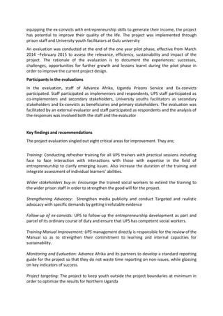 equipping the ex-convicts with entrepreneurship skills to generate their income, the project
has potential to improve their quality of the life. The project was implemented through
prison staff and University youth facilitators at Gulu university
An evaluation was conducted at the end of the one year pilot phase, effective from March
2014 –February 2015 to assess the relevance, efficiency, sustainability and impact of the
project. The rationale of the evaluation is to document the experiences: successes,
challenges, opportunities for further growth and lessons learnt during the pilot phase in
order to improve the current project design.
Participants in the evaluations
In the evaluation, staff of Advance Afrika, Uganda Prisons Service and Ex-convicts
participated. Staff participated as implementers and respondents, UPS staff participated as
co-implementers and secondary stakeholders, University youths facilitators as secondary
stakeholders and Ex-convicts as beneficiaries and primary stakeholders. The evaluation was
facilitated by an external evaluator and staff participated as respondents and the analysis of
the responses was involved both the staff and the evaluator
Key findings and recommendations
The project evaluation singled out eight critical areas for improvement. They are;
Training: Conducting refresher training for all UPS trainers with practical sessions including
face to face interaction with interactions with those with expertise in the field of
entrepreneurship to clarify emerging issues. Also increase the duration of the training and
integrate assessment of individual learners’ abilities.
Wider stakeholders buy-in: Encourage the trained social workers to extend the training to
the wider prison staff in order to strengthen the good will for the project.
Strengthening Advocacy: Strengthen media publicity and conduct Targeted and realistic
advocacy with specific demands by getting irrefutable evidence
Follow-up of ex-convicts: UPS to follow-up the entrepreneurship development as part and
parcel of its ordinary course of duty and ensure that UPS has competent social workers.
Training Manual Improvement: UPS management directly is responsible for the review of the
Manual so as to strengthen their commitment to learning and internal capacities for
sustainability.
Monitoring and Evaluation: Advance Afrika and its partners to develop a standard reporting
guide for the project so that they do not waste time reporting on non-issues, while glossing
on key indicators of success.
Project targeting: The project to keep youth outside the project boundaries at minimum in
order to optimize the results for Northern Uganda
 