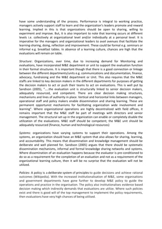 have some understanding of the process. Performance is integral to working practice,
managers actively support staff to learn and the organization’s leaders promote and reward
learning. Implied in this is that organizations should be open to sharing, willing to
experiment and improve. But, it is also important to note that learning occurs at different
levels i.e. collectively at organizational level and/or individually at a personal level. It is
imperative for the managers and organizational leaders to avail avenues that facilitate the
learning-sharing, doing, reflection and improvement. These could be formal e.g. seminars or
informal e.g. breakfast tables. In absence of a learning culture, chances are high that the
evaluations will remain on table.
Structure: Organizations, over time, due to increasing demand for Monitoring and
evaluations, have incorporated M&E department or unit to support the evaluation function
in their formal structures. It is important though that there is a good connection or linkage
between the different departments/units e.g. communications and documentation, finance,
advocacy, fundraising and the M&E department or Unit. This also requires that the M&E
staffs are linked to key decision makers in the different departments for purposes of getting
the decision makers to act or push their teams to act on evaluations. This is well put by
Sandison (2005), “…..the evaluation unit is structurally linked to senior decision makers,
adequately resourced, and competent. There are clear decision making structures,
mechanisms and lines of authority in place. Vertical and horizontal links between managers,
operational staff and policy makers enable dissemination and sharing learning. These are
permanent opportunist mechanisms for facilitating organization wide involvement and
learning”. Where organizational operations are highly decentralized with field offices, it
remains important that the M&E staff be part of meetings with directors and senior
management. The structural set-up in the organization can enable or completely disable the
utilization of the evaluations. M&E staff should be competent; the M&E unit should be
adequately resourced (finance, human and technological resources)
Systems: organizations have varying systems to support their operations. Among the
systems, an organization should have an M&E system that also allows for sharing, learning,
and accountability. This means that dissemination and knowledge management should be
deliberate and well planned for. Sandison (2005) argues that there should be systematic
dissemination mechanisms, informal and formal knowledge sharing networks and systems.
Where dissemination of an evaluation happens because the evaluator is pre-conditioned to
do so as a requirement for the completion of an evaluation and not as a requirement of the
organizational learning culture, then it will be no surprise that the evaluation will not be
utilized.
Policies: A policy is a deliberate system of principles to guide decisions and achieve rational
outcomes (Wikipedia). With the increased institutionalisation of M&E, some organisations
and government departments have gone further to develop M&E policy to guide the
operations and practice in the organisation. The policy also institutionalises evidence based
decision making which indirectly demands that evaluations are utilize. Where such policies
exist and there is good will of the top management to implement the policy requirements,
then evaluations have very high chances of being utilised.
 