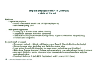 Implementation of MSP in Denmark
– state of the art
Process
- Legislative proposal
- Public consultation ended late 2015 (draft proposal)
- Parliament spring 2016
- MSP-planning process
- Starting up in autumn 2016 (at the earliest)
- Cooperation between ministries concerned
- Consultations/cooperation with municipalities, regional authorities, neighbouring
countries and the public
Content (draft proposal)
- Competent authority: Ministry of Business and Growth (Danish Maritime Authority)
- Comprehensive plan: North Sea and Baltic Sea in one plan
- Legal status: Legally binding plan for government authorities (municipalities)
- Objectives: Energy, transport, fishery and aquaculture, raw materials and the environment
- Approach: Holistic – sector plans and other interests to be coordinated and weighed
against each other
- Entering into force: 1. July 2016 (legislation) and 31. march 2021 (plan)
/ Nature Agency /Implementation in Denmark – State of the art1
 