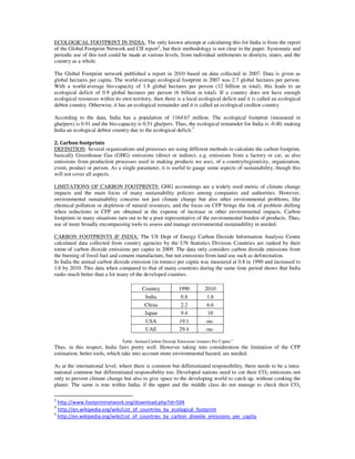 ECOLOGICAL FOOTPRINT IN INDIA: The only known attempt at calculating this for India is from the report
of the Global Footprint Network and CII report2
, but their methodology is not clear in the paper. Systematic and
periodic use of this tool could be made at various levels, from individual settlements to districts, states, and the
country as a whole.
The Global Footprint network published a report in 2010 based on data collected in 2007. Data is given as
global hectares per capita. The world-average ecological footprint in 2007 was 2.7 global hectares per person.
With a world-average bio-capacity of 1.8 global hectares per person (12 billion in total), this leads to an
ecological deficit of 0.9 global hectares per person (6 billion in total). If a country does not have enough
ecological resources within its own territory, then there is a local ecological deficit and it is called an ecological
debtor country. Otherwise, it has an ecological remainder and it is called an ecological creditor country.
According to the data, India has a population of 1164.67 million. The ecological footprint (measured in
gha/pers) is 0.91 and the bio-capacity is 0.51 gha/pers. Thus, the ecological remainder for India is -0.40, making
India an ecological debtor country due to the ecological deficit.3
2. Carbon footprints
DEFINITION: Several organizations and processes are using different methods to calculate the carbon footprint,
basically Greenhouse Gas (GHG) emissions (direct or indirect, e.g. emissions from a factory or car, as also
emissions from production processes used in making products we use), of a country/region/city, organization,
event, product or person. As a single parameter, it is useful to gauge some aspects of sustainability, though this
will not cover all aspects.
LIMITATIONS OF CARBON FOOTPRINTS: GHG accountings are a widely used metric of climate change
impacts and the main focus of many sustainability policies among companies and authorities. However,
environmental sustainability concerns not just climate change but also other environmental problems, like
chemical pollution or depletion of natural resources, and the focus on CFP brings the risk of problem shifting
when reductions in CFP are obtained at the expense of increase in other environmental impacts. Carbon
footprints in many situations turn out to be a poor representative of the environmental burden of products. Thus,
use of more broadly encompassing tools to assess and manage environmental sustainability in needed.
CARBON FOOTPRINTS IF INDIA: The US Dept of Energy Carbon Dioxide Information Analysis Centre
calculated data collected from country agencies by the UN Statistics Division. Countries are ranked by their
tonne of carbon dioxide emissions per capita in 2009. The data only considers carbon dioxide emissions from
the burning of fossil fuel and cement manufacture, but not emissions from land use such as deforestation.
In India the annual carbon dioxide emission (in tonnes) per capita was measured at 0.8 in 1990 and increased to
1.6 by 2010. This data when compared to that of many countries during the same time period shows that India
ranks much better than a lot many of the developed counties.
Country 1990 2010
India 0.8 1.6
China 2.2 6.6
Japan 9.4 10
USA 19.1 -na-
UAE 29.4 -na-
Table: Annual Carbon Dioxide Emissions (tonnes) Per Capita 4
Thus, in this respect, India fairs pretty well. However taking into consideration the limitation of the CFP
estimation, better tools, which take into account more environmental hazard, are needed.
As at the international level, where there is common but differentiated responsibility, there needs to be a intra-
national common but differentiated responsibility too. Developed nations need to cut their CO2 emissions not
only to prevent climate change but also to give space to the developing world to catch up, without cooking the
planet. The same is true within India; if the upper and the middle class do not manage to check their CO2
2
http://www.footprintnetwork.org/download.php?id=504
3
http://en.wikipedia.org/wiki/List_of_countries_by_ecological_footprint
4
http://en.wikipedia.org/wiki/List_of_countries_by_carbon_dioxide_emissions_per_capita
 