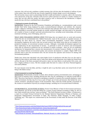 emissions, they will not only contribute to global warming, they will also deny the hundreds of millions of poor
in the country, those who will be the most severely impacted by climate change, access to development.
The rich income classes need to acknowledge that their wealth and freedom to consume, adds to the increasing
crisis and poverty of the poor. Lifestyles with excessive carbon emissions are similar to a smoker smoking in a
room: they not only affect the smoker, but others around as well. as discussed in the introduction, it impacts
mostly the ones who have contributed least to the problem.5
3. National accounts of well-being
DEFINITION: Proposed by the New Economics Foundation and building on recommendations made several
decades back before being displaced by purely economic/financial indicators and methods, this measures
people’s subjective well-being. It is based on the realization that indicators like income or economic wealth are
highly unreliable in assessing whether people are actually satisfied and happy, and what needs to be measured
are a number of factors in people’s personal and professional lives, including social relationships, self-esteem,
emotional well-being, sense of belonging, and so on.
WHAT DOES WELLBEING DEPEND UPON? Well-being does not depend only on social and economic
factors but also on environmental ones. Indeed, historically, much of the research on expanded measures of
well-being has been driven by concerns about environmental degradation. Concern about sustainable
development emphasises the need to take into account resources and capital stocks that are not included in the
production boundary of conventional economic accounts. Although a sustainable development approach has
direct implications for the measurement of income – in particular in terms of resources and environmental
values that are affected by production but not calculated in market exchanges – there are not yet established
mechanisms for integrating these concerns into measurements of economic resources. Further, as in the social
area, the relation between environmental quality and economic development is complex. Higher GDP levels
generally tend to stress the environment more, but also increase the capacities and resources for dealing with
environmental problems.
Studies have shown that individuals who report higher levels of satisfaction with their lives are also rated as
happier by their relatives and friends, tend to smile more during social interactions, have higher pre-frontal brain
activity (the part of the brain associated with positive states), are more likely to recall positive life events, and
have a higher resilience to stress. The best example under this kind of a study is the Gross National happiness
tool used by Bhutan.
No exact measure exists for India, and thus, it might be safe to say that there surely exist mixed levels of well
being in the Indian society.6
4. Environmental accounting/budgeting
DEFINITION: Predominantly economic in nature, these attempt to portray environmental assets, and damage to
these assets in monetary terms, including showing how they may be contributing to or reducing overall GDP or
NDP. These have been heavily criticized for attempting to quantify or monetize the essentially qualitative values
of the environment, but they may be of use as part of larger sets of tools and measures that include the socio-
cultural, normative, and physical aspects of the environment. They could also include periodic assessments of
the creation or exacerbation of poverty by ecological damage, including loss of ecosystem-based livelihoods.
ENVIRONMENTAL ACCOUNTING IN INDIA: Former Union Minister of State for Environment and Forests,
Jairam Ramesh, says he has set the ball rolling for a system of green national accounting in India, by 2015 at
least. India currently does not have "green accounting"7
. The Green National Accounts in India- A Framework is
a report by an Expert Group Convened by the National Statistical Organization Ministry of Statistics and
Programme Implementation Government of India. The Chairman, Partha Dasgupta, St John's College,
Cambridge says, “This report was commissioned by the Government of India under the direction of the Prime
Minister”.8
5
http://www.greenpeace.org/india/Global/india/report/2007/11/hiding-behind-the-poor.pdf
6
http://www.beyond-gdp.eu/download/oecd_measuring-progress.pdf
7
http://www.hindustantimes.com/India-news/Bangalore/India-to-have-green-national-accounting-system-in-
five-years/Article1-605742.aspx
8
http://mospi.nic.in/mospi_new/upload/Green_National_Accouts_in_India_1may13.pdf
 