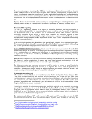 Economists estimate gross domestic product (GDP) as a broad measure of national income, while net domestic
product (NDP) accounts for the use of physical capital. But as yet, India has no generally accepted system to
convert gross domestic product into green domestic product that would reflect the use up of precious depletable
natural resources in the process of generating national income. Economists all over the world have been at work
for quite some time on developing a robust system of green national accounting but India has not reached there
yet.
By using the tool of environmental/ green accounting, we can report both gross domestic product and green
domestic product, and will get a better picture of the trade-offs involved in the process of economic growth.
5. Sustainability reporting
DEFINITION: ‘Sustainability reporting is the practice of measuring, disclosing, and being accountable to
internal and external stakeholders for organizational performance towards the goal of sustainable development’;
and the framework used for this includes a host of environmental, human rights, economic, and social
performance indicators. Several private or public sector companies are voluntarily reporting on their
sustainability performance. Sustainability Reporting is not a mandatory requirement in India. Except for some
high performing, visible companies, a lot of organisations in India haven’t started using the GRI sustainability
reporting framework effectively.
in the GRI reporting database, only 74 companies from India are listed, compared to 242 companies from China,
334 companies from South Africa, 213 companies from Brazil. So for India’s economic might, it still has a long
way to catch up with other emerging economies on the area of Sustainability Reporting.9
SUSTAINABILITY REPORTING IN INDIA: India is one of the fastest growing economies in the world. With
growth comes pressure on resources, social inclusion and environmental sustainability. Sustainability reporting
is not a mandatory framework requirement in India. Except for some high performing, visible companies, a lot
of organisations in India haven’t started using the GRI (Global Reporting Initiative) sustainability reporting
framework effectively.
About 80 Indian companies are now doing sustainability reporting using the framework developed by the GRI.
The framework enables organizations to measure and report their economic, environmental, social and
governance performance - the four areas that are seen to be key to sustainability.
The Indian government, and each state government, could be required to present an annual Sustainable
Development–Human Well-being report. However, it is important that such a report be produced in a
participatory and transparent manner. Indeed, the process of preparing such a report could itself become a tool
towards assessing and furthering the goals of sustainability and equity.10
6. Genuine Progress Indicator
GPI is a refined version of the Index of Sustainable Economic Welfare developed by Herman Daly and John
Cobb in the late 1980s. GPI starts with the same personal consumption data as GDP, but then makes some
crucial distinctions. It adjusts for factors such as income distribution, adds factors such as the value of household
and volunteer work, and subtracts factors such as the costs of crime and pollution. The GPI is used in green
economics, sustainability and more inclusive types of economics by factoring in environmental and carbon
footprints that businesses produce or eliminate. 11
Comparatively speaking, the relationship between GDP and GPI is analogous to the relationship between the
gross profit of a company and the net profit; the Net Profit is the Gross Profit minus the costs incurred; the GPI
is the GDP (value of all goods and services produced) minus the environmental and social costs. Accordingly,
the GPI will be zero if the financial costs of poverty and pollution equal the financial gains in production of
goods and services, all other factors being constant. 12
The calculation methodology of GPI was first adopted to US data in late 1990s. According to results, the GDP
has increased substantially, but at the same time the GPI has stagnated. Thus, according to GPI theory, the
9
http://efficientcarbon.com/blog/state-of-sustainability-reporting-in-india
10
http://efficientcarbon.com/blog/state-of-sustainability-reporting-in-india
11
http://steadystate.org/wp-content/uploads/CASSE_Brief_GDP.pdf
12
http://en.wikipedia.org/wiki/Genuine_progress_indicator
 