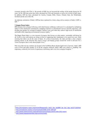 economic growth in the USA i.e. the growth of GDP, has not increased the welfare of the people during last 30
years. So far, GPI time-series have been calculated for USA and Australia as well as for several of their states.
In addition, GPI has been calculated for Austria, Canada, Chile, France, Finland, Italy, the Netherlands,
Scotland and the rest of the UK.
An elaborate calculation of India’s GPI has been explained in a book, along with an analysis of India’s GDP vs.
GPI. 13
7. Happy Planet Index
HPI measures the ecological efficiency with which human wellbeing is delivered. It is calculated by multiplying
indices of life satisfaction (estimated by compiling responses to international surveys) and life expectancy, and
dividing that product by ecological footprint. Nations score well when they achieve high levels of satisfaction
and health while impacting environmental resources lightly. 14
The Happy Planet Index is a new measure of progress that focuses on what matters: sustainable well-being for
all. It tells us how well nations are doing in terms of supporting their inhabitants to live good lives now, while
ensuring that others can do the same in future. At a time of uncertainty, the index provides a clear compass
pointing nations in the direction they need to travel, and helping groups around the world to advocate for a
vision of progress that is truly about people's lives.15
Nine out of the ten top countries are located in the Caribbean Basin despite high levels of poverty. India’s HPI
score of 50.9 and ranks number 32 of all the countries analysed. India’s HPI score reflects a ‘middling’ life
expectancy, relatively low levels of experiences well-being, and a very low ecological footprint. 16
13
http://econpapers.repec.org/article/blaapacel/v_3a23_3ay_3a2009_3ai_3a1_3ap_3a117-118.htm
14
http://steadystate.org/wp-content/uploads/CASSE_Brief_GDP.pdf
15
http://www.neweconomics.org/publications/entry/happy-planet-index-2012-report
16
http://www.happyplanetindex.org/countries/india/
 