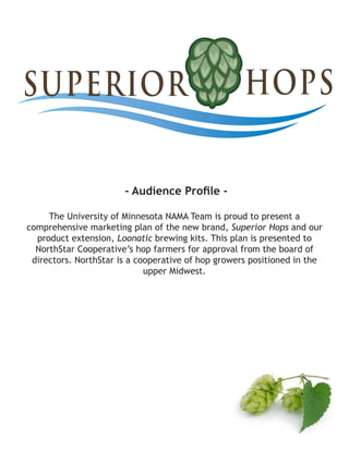 - Audience Profile -
The University of Minnesota NAMA Team is proud to present a
comprehensive marketing plan of the new brand, Superior Hops and our
product extension, Loonatic brewing kits. This plan is presented to
NorthStar Cooperative’s hop farmers for approval from the board of
directors. NorthStar is a cooperative of hop growers positioned in the
upper Midwest.
 