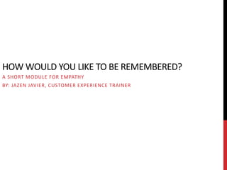 HOW WOULD YOU LIKE TO BE REMEMBERED?
A SHORT MODULE FOR EMPATHY
BY: JAZEN JAVIER, CUSTOMER EXPERIENCE TRAINER
 