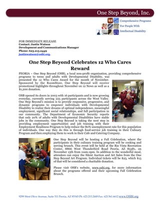 FOR IMMEDIATE RELEASE
Contact: Justin Watson
Development and Communications Manager
Phone: 623.215.2449
justinwatson@osbi.org.
One Step Beyond Celebrates 12 Who Cares
Reward
PEORIA – One Step Beyond (OSB), a local non-profit organization, providing comprehensive
programs to teens and adults with Developmental Disability, was
presented the 12 Who Cares Award for the month of November.
Sponsored by the RoomStore, One Step Beyond will receive
promotional highlights throughout November on 12 News as well as a
$1,200 donation.
OSB opened its doors in 2003 with 16 participants and is now growing
everyday, currently serving 225 participants across the West Valley.
One Step Beyond’s mission is to provide responsive, progressive, and
dynamic programs to empower individuals with Developmental
Disability to realize their dreams of optimal independence, meaningful
employment, significant social relationships, and full participation in
our community. The Department of Economic  Security reports
that  only 20% of adults with Developmental Disabilities  have stable
jobs in the community.  One Step Beyond is taking the next step in
providing employment opportunities and job training with their
Employment Readiness Program to help reduce the 80% unemployment rate for this population
of  individuals. One way they do this is through food-service  job training in their Culinary
Program and then employing them to work in their Cafe and Catering Company. 
One Step Beyond will be hosting a Fall Celebration,  where the
participants in their culinary training program will be cooking and
serving brunch. This event will be held at the Rio Vista Recreation
Center, 8866 West Thunderbird Road Peoria, AZ 85381, on
November 15th from 11am-2pm. In addition to the wonderful meal,
attendees can enjoy the Silent Auction and Art Sales from the One
Step Beyond Art Program. Individual tickets will be $25, which $15
of that will be considered a charitable donation.
Please visit OSB’s website, www.osbi.org, for more information
about the programs offered and  their  upcoming Fall Celebration
Brunch. 
 
9299 West Olive Avenue, Suite 311 Peoria, AZ 85345 Ph: 623.215.2449 Fax: 623.561.6612 www.OSBI.org
 