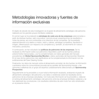 Metodologías innovadoras y fuentes de
información exclusivas
El objeto de estudio de esta investigación es el grado de alineamiento estratégico del patrocinio
realizado por los grandes grupos familiares catalanes.
En primer lugar se ha analizado la estrategia de cada una de las empresas seleccionadas a
partir de diversas fuentes: web corporativa, memoria anual, presentaciones de resultados y
notas de prensa, así como entrevistas a los directivos de las compañías. Se ha prestado
especial atención a lo relativo a misión, visión y valores, estrategia competitiva, reputación e
imagen, diferenciación con respecto a la competencia y, también, al crecimiento en nuevos
mercados y productos.
A continuación, se han estudiado las políticas de patrocinio de las empresas. Se ha
recabado la información sobre sus patrocinios disponible a partir de las fuentes públicas
anteriormente mencionadas, y se ha complementado con datos generales del mercado
procedentes del Global Sponsorship Monitor y datos sectoriales del Sponsorship Observer.
En el caso de los patrocinios más signiﬁcativos se ha complementado la información con las
publicaciones del Case Clearing House.
Finalmente, los datos de mercado sobre el alineamiento proceden de dos fuentes: la información
cuantitativa sobre los consumidores procede de los paneles del Sponsorship Inquirer, y las
opiniones cualitativas de un grupo de expertos cuidadosamente seleccionado por Sponsorship
Prospective.
Seguidamente se ha procedido a cruzar toda la información recabada, analizando el grado de
alineamiento estratégico del patrocinio y los datos o evidencias sobre los resultados de los
patrocinios de las empresas estudiadas. Con toda esta información se ha procedido a elaborar
el ranking del alineamiento estratégico del patrocinio entre las empresas familiares catalanes y se
han elaborado las conclusiones. Los resultados obtenidos de este modo han sido sintetizados
en el presente informe.
 