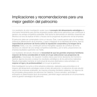 Implicaciones y recomendaciones para una
mejor gestión del patrocinio
Los resultados de esta investigación avalan que el concepto del alineamiento estratégico es
una buena herramienta para que las empresas puedan seleccionar patrocinios que contribuyan a
generar una ventaja competitiva sostenible. Esta teoría ha demostrado en distintas ocasiones ser
efectiva a la hora de explicar el éxito o fracaso de los programas de patrocinio de las empresas.
El patrocinio debe ser contemplado como un recurso. Éste, cuando aporta valor al consumidor,
potencia la diferenciación de la empresa, y pasa a integrarse en la identidad de la ﬁrma, tiene la
capacidad de promover de forma activa la reputación corporativa y la imagen de la
empresa. Éstas, a su vez, constituyen activos intangibles capaces de contribuir de forma
decisiva a la creación de una ventaja competitiva sostenible y, por lo tanto, proporcionar a la
empresa resultados superiores a la media.
Los resultados del estudio refuerzan la necesidad de que las grandes empresas familiares
mejoren de forma considerable el modo en el que seleccionan sus programas de
patrocinio y mecenazgo. Se requieren modelos claros para tomar decisiones de inversión y
destinar algunos recursos a evaluar los resultados estratégicos de los patrocinios realizados.
Resulta impensable mantener el nivel actual de recursos destinados a esta actividad y no
mejorar el rigor y la profesionalidad con la que se gestionan.
Esta investigación se suma a otros esfuerzos anteriores, realizados para profundizar en el
impacto del alineamiento estratégico sobre el éxito del patrocinio. La relevancia de este estudio
radica en las empresas analizadas, las mayores empresas familiares catalanas, con algunos de
los principales presupuestos de patrocinio de Cataluña. Futuros estudios, sectoriales o
enfocados en determinados tipos de empresas, permitirán seguir avanzando en el conocimiento
sobre la gestión estratégica del patrocinio.
 