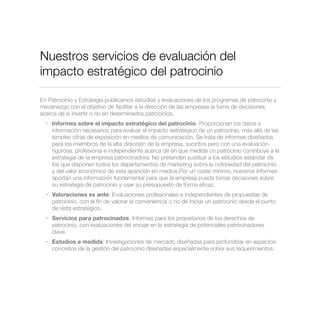 Nuestros servicios de evaluación del
impacto estratégico del patrocinio
En Patrocinio y Estrategia publicamos estudios y evaluaciones de los programas de patrocinio y
mecenazgo con el objetivo de facilitar a la dirección de las empresas la toma de decisiones
acerca de si invertir o no en determinados patrocinios.
• Informes sobre el impacto estratégico del patrocinio. Proporcionan los datos e
información necesarios para evaluar el impacto estratégico de un patrocinio, más allá de las
simples cifras de exposición en medios de comunicación. Se trata de informes diseñados
para los miembros de la alta dirección de la empresa, sucintos pero con una evaluación
rigurosa, profesional e independiente acerca de en que medida un patrocinio contribuye a la
estrategia de la empresa patrocinadora. No pretenden sustituir a los estudios estándar de
los que disponen todos los departamentos de marketing sobre la notoriedad del patrocinio
y del valor económico de esta aparición en medios.Por un coste mínimo, nuestros informes
aportan una información fundamental para que la empresa pueda tomar decisiones sobre
su estrategia de patrocinio y usar su presupuesto de forma eﬁcaz.
• Valoraciones ex ante: Evaluaciones profesionales e independientes de propuestas de
patrocinio, con el ﬁn de valorar la conveniencia o no de iniciar un patrocinio desde el punto
de vista estratégico.
• Servicios para patrocinados: Informes para los propietarios de los derechos de
patrocinio, con evaluaciones del encaje en la estrategia de potenciales patrocinadores
clave.
• Estudios a medida: Investigaciones de mercado diseñadas para profundizar en aspectos
concretos de la gestión del patrocinio diseñadas especialmente sobre sus requerimientos.
 
