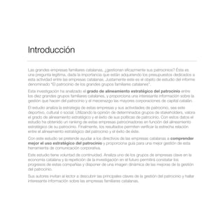 Introducción
Las grandes empresas familiares catalanas, ¿gestionan eﬁcazmente sus patrocinios? Ésta es
una pregunta legítima, dada la importancia que están adquiriendo los presupuestos dedicados a
esta actividad entre las empresas catalanas. Justamente este es el objeto de estudio del informe
denominado “El patrocinio de los grandes grupos familiares catalanes”.
Esta investigación ha analizado el grado de alineamiento estratégico del patrocinio entre
los diez grandes grupos familiares catalanes, y proporciona una interesante información sobre la
gestión que hacen del patrocinio y el mecenazgo las mayores corporaciones de capital catalán.
El estudio analiza la estrategia de estas empresas y sus actividades de patrocinio, sea este
deportivo, cultural o social. Utilizando la opinión de determinados grupos de stakeholders, valora
el grado de alineamiento estratégico y el éxito de sus políticas de patrocinio. Con estos datos el
estudio ha obtenido un ranking de estas empresas patrocinadoras en función del alineamiento
estratégico de su patrocinio. Finalmente, los resultados permiten veriﬁcar la estrecha relación
entre el alineamiento estratégico del patrocinio y el éxito de éste.
Con este estudio se pretende ayudar a los directivos de las empresas catalanas a comprender
mejor el uso estratégico del patrocinio y proporciona guía para una mejor gestión de esta
herramienta de comunicación corporativa.
Este estudio tiene voluntad de continuidad. Analiza uno de los grupos de empresas clave en la
economía catalana y la repetición de la investigación en el futuro permitirá constatar los
progresos de estas compañías y disponer de una imagen dinámica de las mejoras de la gestión
del patrocinio.
Sus autores invitan al lector a descubrir las principales claves de la gestión del patrocinio y hallar
interesante información sobre las empresas familiares catalanas.
 