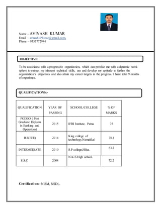 Name – AVINASH KUMAR
Email – avinash1994eee@gmail.com,
Phone – 9533772984
To be associated with a progressive organization, which can provide me with a dynamic work
sphere to extract my inherent technical skills, use and develop my aptitude to further the
organization’s objectives and also attain my career targets in the progress. I have total 9 months
of experience.
Certification:- NISM, NSDL.
QUALIFICATION YEAR OF
PASSING
SCHOOL/COLLEGE % OF
MARKS
PGDBO ( Post
Graduate Diploma
in Banking and
Operations)
2015 IFBI Institute, Patna 75
B.E(EEE) 2014
King college of
technology,Namakkal
78.1
INTERMEDIATE 2010 S.P college,Hilsa.
63.2
S.S.C 2008
N.K.S.High school.
72.2
OBJECTIVE:
QUALIFICATIONS:-
 