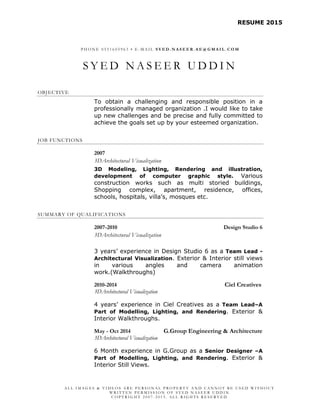 RESUME 2015
A L L I M A G E S & V I D E O S A R E P E R S O N A L P R O P E R T Y A N D C A N N O T B E U S E D W I T H O U T
W R I T T E N P E R M I S S I O N O F S Y E D N A S E E R U D D I N
C O P Y R I G H T 2 0 0 7 - 2 0 1 5 . A L L R I G H T S R E S E R V E D
P H O N E 0 5 5 1 6 0 5 9 6 3 • E - M A I L S Y E D . N A S E E R . A E @ G M A I L . C O M
S Y E D N A S E E R U D D I N
OBJECTIVE
To obtain a challenging and responsible position in a
professionally managed organization .I would like to take
up new challenges and be precise and fully committed to
achieve the goals set up by your esteemed organization.
JOB FUNCTIONS
2007
3DArchitectural Visualization
3D Modeling, Lighting, Rendering and illustration,
development of computer graphic style. Various
construction works such as multi storied buildings,
Shopping complex, apartment, residence, offices,
schools, hospitals, villa’s, mosques etc.
SUMMARY OF QUALIFICATIONS
2007-2010 Design Studio 6
3DArchitectural Visualization
3 years’ experience in Design Studio 6 as a Team Lead -
Architectural Visualization. Exterior & Interior still views
in various angles and camera animation
work.(Walkthroughs)
2010-2014 Ciel Creatives
3DArchitectural Visualization
4 years’ experience in Ciel Creatives as a Team Lead–A
Part of Modelling, Lighting, and Rendering. Exterior &
Interior Walkthroughs.
May - Oct 2014 G.Group Engineering & Architecture
3DArchitectural Visualization
6 Month experience in G.Group as a Senior Designer –A
Part of Modelling, Lighting, and Rendering. Exterior &
Interior Still Views.
 