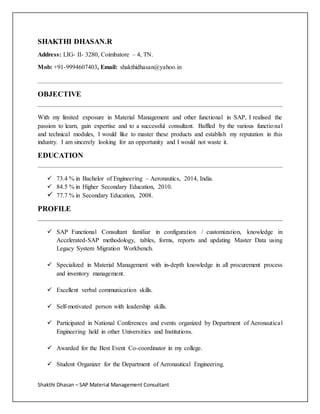 Shakthi Dhasan – SAP Material Management Consultant
SHAKTHI DHASAN.R
Address: LIG- II- 3280, Coimbatore – 4, TN.
Mob: +91-9994607403, Email: shakthidhasan@yahoo.in
OBJECTIVE
With my limited exposure in Material Management and other functional in SAP, I realised the
passion to learn, gain expertise and to a successful consultant. Baffled by the various functional
and technical modules, I would like to master these products and establish my reputation in this
industry. I am sincerely looking for an opportunity and I would not waste it.
EDUCATION
 73.4 % in Bachelor of Engineering – Aeronautics, 2014, India.
 84.5 % in Higher Secondary Education, 2010.
 77.7 % in Secondary Education, 2008.
PROFILE
 SAP Functional Consultant familiar in configuration / customization, knowledge in
Accelerated-SAP methodology, tables, forms, reports and updating Master Data using
Legacy System Migration Workbench.
 Specialized in Material Management with in-depth knowledge in all procurement process
and inventory management.
 Excellent verbal communication skills.
 Self-motivated person with leadership skills.
 Participated in National Conferences and events organized by Department of Aeronautical
Engineering held in other Universities and Institutions.
 Awarded for the Best Event Co-coordinator in my college.
 Student Organizer for the Department of Aeronautical Engineering.
 