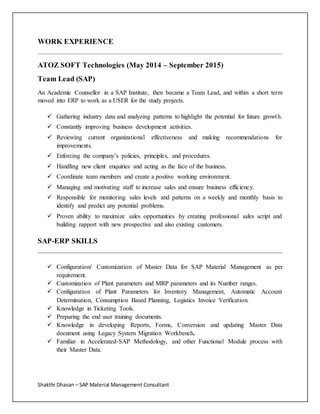 Shakthi Dhasan – SAP Material Management Consultant
WORK EXPERIENCE
ATOZ SOFT Technologies (May 2014 – September 2015)
Team Lead (SAP)
An Academic Counsellor in a SAP Institute, then became a Team Lead, and within a short term
moved into ERP to work as a USER for the study projects.
 Gathering industry data and analyzing patterns to highlight the potential for future growth.
 Constantly improving business development activities.
 Reviewing current organizational effectiveness and making recommendations for
improvements.
 Enforcing the company’s policies, principles, and procedures.
 Handling new client enquiries and acting as the face of the business.
 Coordinate team members and create a positive working environment.
 Managing and motivating staff to increase sales and ensure business efficiency.
 Responsible for monitoring sales levels and patterns on a weekly and monthly basis to
identify and predict any potential problems.
 Proven ability to maximize sales opportunities by creating professional sales script and
building rapport with new prospective and also existing customers.
SAP-ERP SKILLS
 Configuration/ Customization of Master Data for SAP Material Management as per
requirement.
 Customization of Plant parameters and MRP parameters and its Number ranges.
 Configuration of Plant Parameters for Inventory Management, Automatic Account
Determination, Consumption Based Planning, Logistics Invoice Verification.
 Knowledge in Ticketing Tools.
 Preparing the end user training documents.
 Knowledge in developing Reports, Forms, Conversion and updating Master Data
document using Legacy System Migration Workbench.
 Familiar in Accelerated-SAP Methodology, and other Functional Module process with
their Master Data.
 