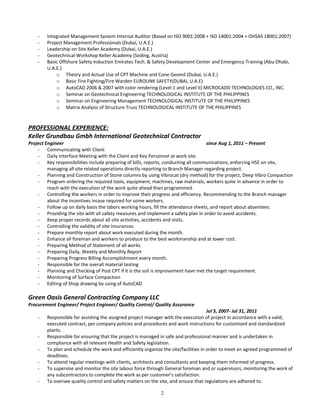 - Integrated Management System Internal Auditor (Based on ISO 9001:2008 + ISO 14001:2004 + OHSAS 18001:2007)
- Project Management Professionals (Dubai, U.A.E.)
- Leadership on Site Keller Academy (Dubai, U.A.E.)
- Geotechnical Workshop Keller Academy (Soding, Austria)
- Basic Offshore Safety Induction Emirates Tech. & Safety Development Center and Emergency Training (Abu-Dhabi,
U.A.E.)
o Theory and Actual Use of CPT Machine and Cone Geomil (Dubai, U.A.E.)
o Basic Fire Fighting/Fire Warden EUROLINK SAFETY(DUBAI, U.A.E)
o AutoCAD 2006 & 2007 with color rendering (Level 1 and Level II) MICROCADD TECHNOLOGIES CO., INC.
o Seminar on Geotechnical Engineering TECHNOLOGICAL INSTITUTE OF THE PHILIPPINES
o Seminar on Engineering Management TECHNOLOGICAL INSTITUTE OF THE PHILIPPINES
o Matrix Analysis of Structure Truss TECHNOLOGICAL INSTITUTE OF THE PHILIPPINES
PROFESSIONAL EXPERIENCE:
Keller Grundbau Gmbh International Geotechnical Contractor
Project Engineer since Aug 1, 2011 – Present
- Communicating with Client
- Daily Interface Meeting with the Client and Key Personnel at work site.
- Key responsibilities include preparing of bills, reports, conducting all communications, enforcing HSE on site,
managing all site related operations directly reporting to Branch Manager regarding project.
- Planning and Construction of Stone columns by using Vibrocat (dry method) for the project, Deep Vibro Compaction
- Program ordering the required tools, equipment, machines, raw materials, workers quite in advance in order to
reach with the execution of the work quite ahead than programmed.
- Controlling the workers in order to improve their progress and efficiency. Recommending to the Branch manager
about the incentives incase required for some workers.
- Follow up on daily basis the labors working hours, fill the attendance sheets, and report about absentees.
- Providing the site with all safety measures and implement a safety plan in order to avoid accidents.
- Keep proper records about all site activities, accidents and visits.
- Controlling the validity of site insurances.
- Prepare monthly report about work executed during the month.
- Enhance all foreman and workers to produce to the best workmanship and at lower cost.
- Preparing Method of Statement of all works
- Preparing Daily, Weekly and Monthly Report
- Preparing Progress Billing Accomplishment every month.
- Responsible for the overall material testing
- Planning and Checking of Post CPT if it is the soil is improvement have met the target requirement.
- Monitoring of Surface Compaction
- Editing of Shop drawing by using of AutoCAD
Green Oasis General Contracting Company LLC
Procurement Engineer/ Project Engineer/ Quality Control/ Quality Assurance
Jul 5, 2007- Jul 31, 2011
- Responsible for assisting the assigned project manager with the execution of project in accordance with a valid,
executed contract, per company policies and procedures and work instructions for customized and standardized
plants.
- Responsible for ensuring that the project is managed in safe and professional manner and is undertaken in
compliance with all relevant Health and Safety legislation.
- To plan and schedule the work and efficiently organize the site/facilities in order to meet an agreed programmed of
deadlines.
- To attend regular meetings with clients, architects and consultants and keeping them informed of progress.
- To supervise and monitor the site labour force through General foreman and or supervisors, monitoring the work of
any subcontractors to complete the work as per customer’s satisfaction.
- To oversee quality control and safety matters on the site, and ensure that regulations are adhered to.
2
 