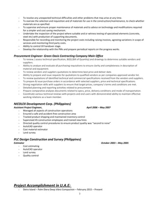 - To resolve any unexpected technical difficulties and other problems that may arise at any time.
- To oversee the selection and requisition and of materials for use in the construction/maintenance, to check whether
materials are as specified.
- To supervise and ensure proper maintenance of materials and to advice on technology and modifications required
for a simpler and cost saving mechanism.
- Undertake the inspection of the project where suitable and or witness testing of specialized elements (concrete,
steel etc) with production of supporting documents.
- Responsible for recording and monitoring the project costs including raising invoices, agreeing variations in scope of
services and monitoring third party costs.
- Ability to control till handover stage.
- Develop the relationship with the PMs and prepare periodical reports on the progress works.
Procurement Engineer- Green Oasis Contracting Company Main Office
- To review / assess technical specification, BOQ (Bill of Quantity) and drawings to determine suitable vendors and
suppliers.
- Ability to analyze and evaluate all purchasing requisitions to ensure clarity and completeness in description of
material and equipment.
- To review vendors and suppliers quotations to determine best price and deliver date.
- Ability to prepare and issue requests for quotations to qualified vendors as per companies approved vendor list.
- To review quotations of identified technical and commercial specifications received from the vendors and suppliers.
- To prepare & issue purchase orders in accordance with selected suppliers, price and technical specifications.
- Strong negotiation skills with suppliers to ensure that target prices, company’s terms and conditions are met.
- Detailed planning and reporting activities related to procurement.
- Prepare comparative analyses documents related to specs, price, delivery conditions and mode of transportation.
- Coordinate various technical reviews with projects and end users with demonstrated ability to maintain effective
working relations as a team member.
NICOLEX Development Corp. (Philippines)
Assistant Project Engineer, April 2006 – May 2007
- Managed all aspects of construction operations
- Ensured a safe and accident-free construction area
- Tracked product shipping and maintained inventory control
- Supervised 45 construction employees and trained new hires
- Directed quality control procedures to ensure product quality was “second to none”
- AutoCAD operator
- Cost material estimator
- Land survey
PLC Design Construction and Survey (Philippines)
Estimator October 2003 – May 2005
- Cost estimating
- AutoCAD operator
- Land survey
- Quality control
Project Accomplishment in U.A.E:
- Deira Island – Palm Diera Deep Vibro Compaction – February 2015 – Present
3
 