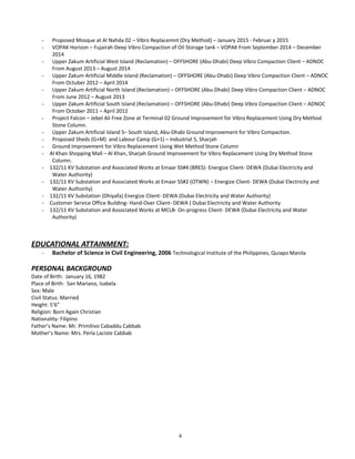 - Proposed Mosque at Al Nahda 02 – Vibro Replacemnt (Dry Method) – January 2015 - Februar y 2015
- VOPAK Horizon – Fujairah Deep Vibro Compaction of Oil Storage tank – VOPAK From September 2014 – December
2014
- Upper Zakum Artificial West Island (Reclamation) – OFFSHORE (Abu-Dhabi) Deep Vibro Compaction Client – ADNOC
From August 2013 – August 2014
- Upper Zakum Artificial Middle Island (Reclamation) – OFFSHORE (Abu-Dhabi) Deep Vibro Compaction Client – ADNOC
From Octuber 2012 – April 2014
- Upper Zakum Artificial North Island (Reclamation) – OFFSHORE (Abu-Dhabi) Deep Vibro Compaction Client – ADNOC
From June 2012 – August 2013
- Upper Zakum Artificial South Island (Reclamation) – OFFSHORE (Abu-Dhabi) Deep Vibro Compaction Client – ADNOC
From October 2011 – April 2012
- Project Falcon – Jebel Ali Free Zone at Terminal 02 Ground Improvement for Vibro Replacement Using Dry Method
Stone Column.
- Upper Zakum Artificial Island S– South Island, Abu-Dhabi Ground Improvement for Vibro Compaction.
- Proposed Sheds (G+M) and Labour Camp (G+1) – Industrial 5, Sharjah
- Ground Improvement for Vibro Replacement Using Wet Method Stone Column
- Al Khan Shopping Mall – Al Khan, Sharjah Ground Improvement for Vibro Replacement Using Dry Method Stone
Column.
- 132/11 KV Substation and Associated Works at Emaar SS#4 (BRES)- Energize Client- DEWA (Dubai Electricity and
Water Authority)
- 132/11 KV Substation and Associated Works at Emaar SS#2 (OTWN) – Energize Client- DEWA (Dubai Electricity and
Water Authority)
- 132/11 KV Substation (Dhiyafa) Energize Client- DEWA (Dubai Electricity and Water Authority)
- Customer Service Office Building- Hand-Over Client- DEWA ( Dubai Electricity and Water Authority
- 132/11 KV Substation and Associated Works at MCLB- On-progress Client- DEWA (Dubai Electricity and Water
Authority)
EDUCATIONAL ATTAINMENT:
- Bachelor of Science in Civil Engineering, 2006 Technological Institute of the Philippines, Quiapo Manila
PERSONAL BACKGROUND
Date of Birth: January 16, 1982
Place of Birth: San Mariano, Isabela
Sex: Male
Civil Status: Married
Height: 5’6”
Religion: Born Again Christian
Nationality: Filipino
Father’s Name: Mr. Primitivo Cabaddu Cabbab
Mother’s Name: Mrs. Perla Laciste Cabbab
4
 