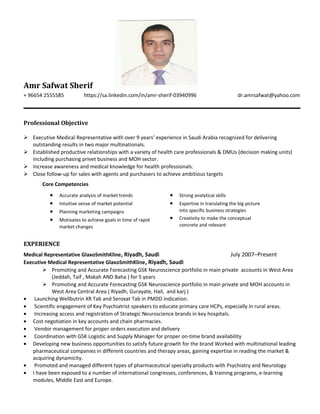 Amr Safwat Sherif
+ 96654 2555585 https://sa.linkedin.com/in/amr-sherif-03940996 dr.amrsafwat@yahoo.com
Professional Objective
 Executive Medical Representative with over 9 years’ experience in Saudi Arabia recognized for delivering
outstanding results in two major multinationals.
 Established productive relationships with a variety of health care professionals & DMUs (decision making units)
including purchasing privet business and MOH sector.
 Increase awareness and medical knowledge for health professionals.
 Close follow-up for sales with agents and purchasers to achieve ambitious targets
Core Competencies
• Accurate analysis of market trends
• Intuitive sense of market potential
• Planning marketing campaigns
• Motivates to achieve goals in time of rapid
market changes
• Strong analytical skills
• Expertise in translating the big picture
into specific business strategies
• Creativity to make the conceptual
concrete and relevant
EXPERIENCE
Medical Representative GlaxoSmithKline, Riyadh, Saudi July 2007–Present
Executive Medical Representative GlaxoSmithKline, Riyadh, Saudi
 Promoting and Accurate Forecasting GSK Neuroscience portfolio in main private accounts in West Area
(Jeddah, Taif , Makah AND Baha ) for 5 years
 Promoting and Accurate Forecasting GSK Neuroscience portfolio in main private and MOH accounts in
West Area Central Area ( Riyadh, Gurayate, Hail, and karj )
• Launching Wellbutrin XR Tab and Seroxat Tab in PMDD indication.
• Scientific engagement of Key Psychiatrist speakers to educate primary care HCPs, especially in rural areas.
• Increasing access and registration of Strategic Neuroscience brands in key hospitals.
• Cost negotiation in key accounts and chain pharmacies.
• Vendor management for proper orders execution and delivery
• Coordination with GSK Logistic and Supply Manager for proper on-time brand availability
• Developing new business opportunities to satisfy future growth for the brand Worked with multinational leading
pharmaceutical companies in different countries and therapy areas, gaining expertise in reading the market &
acquiring dynamicity.
• Promoted and managed different types of pharmaceutical specialty products with Psychiatry and Neurology
• I have been exposed to a number of international congresses, conferences, & training programs, e-learning
modules, Middle East and Europe.
 