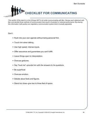 Ben Durosola
CHECKLIST FOR COMMUNICATING
This section of the report is a list of things NOT to do while communicating with Ben. Review each statement with
Ben and identify those methods of communication that result in frustration or reduced performance. By sharing
this information, both parties can negotiate a communication system that is mutually agreeable.
Don’t:
Rush into your own agenda without being personal first.
Touch him when talking.
Use high speed, intense inputs.
Offer assurance and guarantees you can't fulfill.
Leave things open to interpretation.
Overuse gestures.
Say "trust me"--provide him with the answers to his questions.
Be superficial.
Overuse emotion.
Debate about facts and figures.
Stand too close--give two to three feet of space.
Powered by TCPDF (www.tcpdf.org)
©1984-2009. TTI, Ltd. Copyright © 2004-2014 Insights International, Inc. 10
 