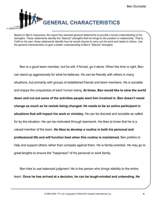 Ben Durosola
GENERAL CHARACTERISTICS
Based on Ben's responses, the report has selected general statements to provide a broad understanding of his
strengths. These statements identify the “Natural” strengths that he brings to the position or relationship. That is,
if left on his own, these statements identify how he would choose to carry out his work and relate to others. Use
the general characteristics to gain a better understanding of Ben's “Natural” strengths.
Ben is a good team member, but he will, if forced, go it alone. When the time is right, Ben
can stand up aggressively for what he believes. He can be friendly with others in many
situations, but primarily with groups of established friends and team members. He is sociable
and enjoys the uniqueness of each human being. At times, Ben would like to slow the world
down and cut out some of the activities people want him involved in. Ben doesn't resist
change as much as he resists being changed. He needs to be an active participant in
situations that will impact his work or ministry. He can be discreet and sociable as called
for by the situation. He can be motivated through teamwork. He likes to know that he is a
valued member of the team. He likes to develop a routine in both his personal and
professional life and will function best when this routine is maintained. Ben prefers to
help and support others rather than compete against them. He is family-oriented. He may go to
great lengths to ensure the "happiness" of his personal or work family.
Ben tries to use balanced judgment. He is the person who brings stability to the entire
team. Once he has arrived at a decision, he can be tough-minded and unbending. He
©1984-2009. TTI, Ltd. Copyright © 2004-2014 Insights International, Inc. 6
 