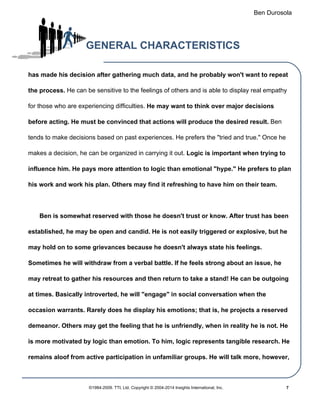 Ben Durosola
GENERAL CHARACTERISTICS
has made his decision after gathering much data, and he probably won't want to repeat
the process. He can be sensitive to the feelings of others and is able to display real empathy
for those who are experiencing difficulties. He may want to think over major decisions
before acting. He must be convinced that actions will produce the desired result. Ben
tends to make decisions based on past experiences. He prefers the "tried and true." Once he
makes a decision, he can be organized in carrying it out. Logic is important when trying to
influence him. He pays more attention to logic than emotional "hype." He prefers to plan
his work and work his plan. Others may find it refreshing to have him on their team.
Ben is somewhat reserved with those he doesn't trust or know. After trust has been
established, he may be open and candid. He is not easily triggered or explosive, but he
may hold on to some grievances because he doesn't always state his feelings.
Sometimes he will withdraw from a verbal battle. If he feels strong about an issue, he
may retreat to gather his resources and then return to take a stand! He can be outgoing
at times. Basically introverted, he will "engage" in social conversation when the
occasion warrants. Rarely does he display his emotions; that is, he projects a reserved
demeanor. Others may get the feeling that he is unfriendly, when in reality he is not. He
is more motivated by logic than emotion. To him, logic represents tangible research. He
remains aloof from active participation in unfamiliar groups. He will talk more, however,
©1984-2009. TTI, Ltd. Copyright © 2004-2014 Insights International, Inc. 7
 