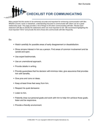 Ben Durosola
CHECKLIST FOR COMMUNICATING
Many people find this section to be extremely accurate and important for enhancing communication with Ben.
Whether at work, home or elsewhere, understanding how best to communicate with others can be a great
relationship asset. This page provides a list of things to DO when communicating with Ben. Review each
statement with Ben to identify the statements which are most important to him. We recommend highlighting the
most important "DO's" and provide this list to those who communicate with Ben frequently.
Do:
Watch carefully for possible areas of early disagreement or dissatisfaction.
Show sincere interest in him as a person. Find areas of common involvement and be
candid and open.
Use expert testimonials.
Use an unemotional approach.
Provide details in writing.
Provide guarantees that his decision will minimize risks; give assurance that provides
him with benefits.
Give pros and cons on ideas.
Keep at least three feet away from him.
Respect his quiet demeanor.
Listen to him.
Patiently draw out personal goals and work with him to help him achieve those goals;
listen and be responsive.
Provide a friendly environment.
©1984-2009. TTI, Ltd. Copyright © 2004-2014 Insights International, Inc. 9
 