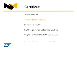 Certificate
This is to confirm that
Niladri Bihari Nayak
has successfully completed
SAP SuccessFactors Onboarding Academy
Completed on 08/02/2017 06:55 AM Europe/London
This certificate of participation has been issued on behalf of SAP.
 