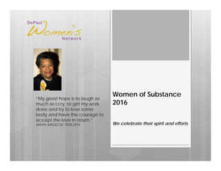 Women of Substance
2016
We celebrate their spirit and efforts.
“My great hope is to laugh as
much as I cry; to get my work
done and try to love some-
body and have the courage to
accept the love in return.”
MAYA ANGELOU 1928-2014
 