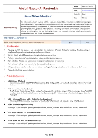 Page 1 of 3
Abdul-NasserAl-Fantoukh
Mobile +966-50-627-5005
Email aalfantoukh2012@gmail.com
Senior Network Engineer
Nationality Saudi
Status Married
PersonalSummary
An enthusiastic network engineer with the necessary drive and determination needed to resolve complex
networking issues. Possessing effective organizational skills and excellent working knowledge of networking
technologies and having a commitment to keep up to date with the latest developments. Experienced in
providing motivation, guidance and a up to date networking consultancy service to both colleagues and
Clients. Now looking for a new and challenging position, one which will make best use of my existing skills
and experience and also further my development
PROFESSIONALEXPERIENCE
Senior Network Engineer, MeduNet, www.medunet.com.sa 2010 Now
 Work Description
 Providing on/off site support and consultation for customers /Projects Networks including Troubleshooting or
installations for complex networking issues or hardware failures.
 Working closely with NOC department during installation of new services.
 Perform a presentations of technical solutions and presentations for management.
 Work with Sales /Presales and customers to develop network solutions for customers.
 Technical support for pre and post sales for clients as a Cisco Engineer.
 Solely coordinated with the vendor and maintained knowledge of existing network, security hardware and software.
 Prepare the technical documentations.
 Projects & Achievements
 MOL (Ministry Of Labors)
Implement and operate MOL MPLS WAN connectivity (STC), Configure MOL LAN routers & Firewall for advanced services &
features
 PSCC ( Prince Sultan Cardiac Center)`
As a Technical Project Manager for the project, I participated with a Jordanian company (STS) in building a state of art PSCC
new Data Center in Riyadh with all modern services & protocols. (VOIP, Virtualizations, MPLS )Install, Configure & Monitor
PSCC WAN
 MOD - (Ministry of Defense MSD) ( Medical Services Department)
Working with NOC in providing a Managed services for MSD MPLS network with MeduNet using STC, ITC circuits
 MOHE (Ministry of Higher Education)
Providing a Technical Support of Managed Service solution provided for MOHE, with coordination with NOC department.
 SBAF (Sultan Bin Abdul Aziz Al-Saud Foundation)
Providing a Technical Support of Managed Service solution provided for MOHE, with coordination with NOC department.
 SBAHC (Sultan Bin Abdul Aziz Humanitarian City)
Providing a Technical Support of Managed Service solution provided for MOHE, with coordination with NOC department.
 