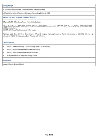 Page 3 of 3
EDUCATION
B.S. Computer Engineering, Technical College in Riyadh, (2000)
Al-Faisal International Academy, Computer Networking Diploma, 2008
PROFESSIONAL SKILLS & CERTIFICATIONS
Microsoft : MS Office Excel, Power Point , Visio, Outlook
Cisco : Static Routing, OSPF, BGPv4, MPLS, GRE, Cisco 3600, 2800 series routers VTP, STP, RSTP, Trunking, VLANs, - 3700, 3550, 3650,
2900 series switches
FWSM, ASA 55xx,VPNs, Access Lists, Policy Maps.
Wireless LAN: Cisco Wireless, Cisco Aironet APs and Bridges, Lightweight Access Points infrastructures (LWAPP), 802.11a-b-g
standards, WLAN, RF site surveys, Cisco Wireless LAN Solution.
Certifications
 Cisco CCIE R&S Bootcamp – Abad training Center - (CCIE written)
 Cisco CCNP (Cisco Certified Network Professional)
 Cisco CCNA (Cisco Certified Network Associate)
 ICDL (International Computer Driving License).
Languages
Arabic (Fluent) , English (Good)
 