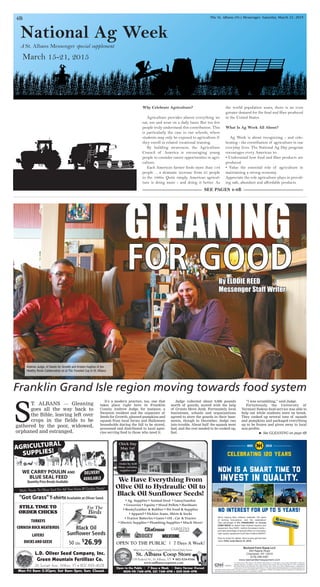 National Ag Week
March 15-21, 2015
A St. Albans Messenger special supplement
4B The St. Albans (Vt.) Messenger, Saturday, March 21, 2015
Why Celebrate Agriculture?
Agriculture provides almost everything we
eat, use and wear on a daily basis. But too few
people truly understand this contribution. This
is particularly the case in our schools, where
students may only be exposed to agriculture if
they enroll in related vocational training.
By building awareness, the Agriculture
Council of America is encouraging young
people to consider career opportunities in agri-
culture.
Each American farmer feeds more than 144
people ... a dramatic increase from 25 people
in the 1960s. Quite simply, American agricul-
ture is doing more - and doing it better. As
the world population soars, there is an even
greater demand for the food and fiber produced
in the United States.
What Is Ag Week All About?
Ag Week is about recognizing - and cele-
brating - the contribution of agriculture in our
everyday lives. The National Ag Day program
encourages every American to:
• Understand how food and fiber products are
produced.
• Value the essential role of agriculture in
maintaining a strong economy.
Appreciate the role agriculture plays in provid-
ing safe, abundant and affordable products.
GLEANING
FOR GOOD
It’s a modern practice, too, one that
takes place right here in Franklin
County. Andrew Judge, for instance, a
Swanton resident and the organizer of
Seeds for Growth, gleaned pumpkins and
squash from local farms and Halloween
households during the fall to be stored,
processed and distributed to local agen-
cies serving food to those who need it.
Judge collected about 9,000 pounds
worth of gourds, moved with the help
of Grunts Move Junk. Fortunately, local
businesses, schools and organizations
agreed to store the gourds in their base-
ments, though in December, Judge ran
into trouble. About half the squash went
bad, and the rest needed to be cooked up,
fast.
“I was scrambling,” said Judge.
Fortuitously, the University of
Vermont Sodexo food service was able to
help out while students were on break.
They cooked up several tons of squash
and pumpkins and packaged everything
up to be frozen and given away to local
non-profits.
Franklin Grand Isle region moving towards food system
S
T. ALBANS — Gleaning
goes all the way back to
the Bible, leaving left over
crops in the fields to be
gathered by the poor, widowed,
orphaned and estranged.
By ELODIE REED
Messenger Staff Writer
® See GLEANING on page 6B
SEE PAGES 4-8B
Andrew Judge, of Seeds for Growth and Kristen Hughes of the
Healthy Roots Collaborative sit at The Traveled Cup in St. Albans.
L.D. Oliver Seed Company, Inc.
Green Mountain Fertilizer Co.
26 Sunset Ave., Milton, VT • 802 893-4628
Mon-Fri 8am-5:30pm; Sat 8am-2pm; Sun: Closed.
Black Oil
Sunflower Seeds
For The
Birds
50 Lbs.
$
26.99
STILL TIME TO
ORDER CHICKS
CORNISH ROCK MEATBIRDS
LAYERS
DUCKS AND GEESE
TURKEYS
AGRICULTURAL
SUPPLIES!
DELIVERY
AVAILABLE
Quantity Price Breaks Available
WE CARRY POULIN AND
BLUE SEAL FEED
Make Tracks To Oliver Seed For All Your Farm & Garden Needs!
"Got Grass"T-shirtsAvailable at Oliver Seed.
St. Albans Coop Store
138 Federal St., St Albans, VT • 802-524-9366
www.stalbanscoopstore.com
Open to the Public | 7 Days a Week | Dairy Farmer Owned
MON-FRI 7AM-6PM, SAT 7AM-4PM • SUN 8AM-4PM
Where Your Purchases Support Family-Owned Dairy Farms
We Have Everything From
Olive Oil to Hydraulic Oil to
Black Oil Sunflower Seeds!
• Ag. Supplies • Animal Feed • Lawn/Garden
• Groceries • Equine • Wood Pellets • Hardware
• Boots/Leather & Rubber • Pet Food & Supplies
• Apparel • Dickies Jeans, Shirts & Socks
• Tractor Batteries • Gates • Oil - Car & Tractor
• Electric Supplies • Plumbing Supplies • Much More!
OPEN TO THE PUBLIC | 7 Days A Week!
Chick Day
May 1st!
Order by 4/20
Many varieties,
supplies too!
 