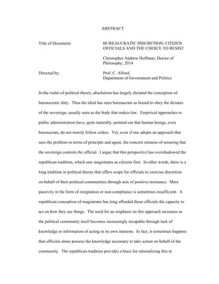 ABSTRACT
Title of Document: BUREAUCRATIC DISCRETION: CITIZEN
OFFICIALS AND THE CHOICE TO RESIST
Christopher Andrew Hoffman, Doctor of
Philosophy, 2014
Directed by: Prof. C. Alford,
Department of Government and Politics
In the realm of political theory, absolutism has largely dictated the conception of
bureaucratic duty. Thus the ideal has seen bureaucrats as bound to obey the dictates
of the sovereign, usually seen as the body that makes law. Empirical approaches to
public administration have, quite naturally, pointed out that human beings, even
bureaucrats, do not merely follow orders. Yet, even if one adopts an approach that
sees the problem in terms of principle and agent, the concern remains of ensuring that
the sovereign controls the official. I argue that this perspective has overshadowed the
republican tradition, which saw magistrates as citizens first. In other words, there is a
long tradition in political theory that offers scope for officials to exercise discretion
on behalf of their political communities through acts of positive resistance. Mere
passivity in the form of resignation or non-compliance is sometimes insufficient. A
republican conception of magistrates has long afforded these officials the capacity to
act on how they see things. The need for an emphasis on this approach increases as
the political community itself becomes increasingly incapable through lack of
knowledge or information of acting in its own interests. In fact, it sometimes happens
that officials alone possess the knowledge necessary to take action on behalf of the
community. The republican tradition provides a basis for rationalizing this in
 