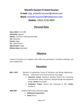 Page 1 of 3
Mostafa Hussien El-Saied Hussien
E-mail: eng_mostafa.hussien@yahoo.com
Work: mostafa.hussein2@halliburton.com
Mobile: +2012-2126-4803
Personal Data
Date of Birth: 13-9-1990
Nationality: Egyptian
Address: 170 Tiba St. Sporting, Sedi Gaber
City: Alexandria
Country: Egypt
Tel.: +203-523-0217
Marital Status: Single
Military Status: Exempted
Objective
Looking for position as an engineer which offers key participation, immediate challenges, and
career opportunity.
Education
2007—2012 Bachelor of Engineering, Faculty of Petroleum and Mining Engineering –
Refining Department, Suez Canal University, Suez, Egypt.
 Important courses: Petroleum Refining, Natural Gas Processing,
Petrochemicals, Water Treatment, Piping & storage and Equipment
Design. (Grade: Very Good.)
 Graduation Project: Natural Gas Processing & LPG. (Grade:
Excellent.)
2004-2007 El-Nasria High School, Alexandria, Egypt.
 Mathematic Department.
 Grade: 99.6 %
 