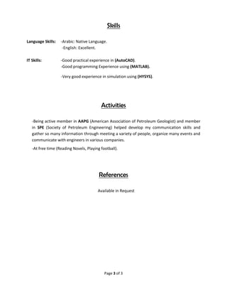 Page 3 of 3
Skills
Language Skills: -Arabic: Native Language.
-English: Excellent.
IT Skills: -Good practical experience in (AutoCAD).
-Good programming Experience using (MATLAB).
-Very good experience in simulation using (HYSYS).
Activities
-Being active member in AAPG (American Association of Petroleum Geologist) and member
in SPE (Society of Petroleum Engineering) helped develop my communication skills and
gather so many information through meeting a variety of people, organize many events and
communicate with engineers in various companies.
-At free time (Reading Novels, Playing football).
References
Available in Request
 