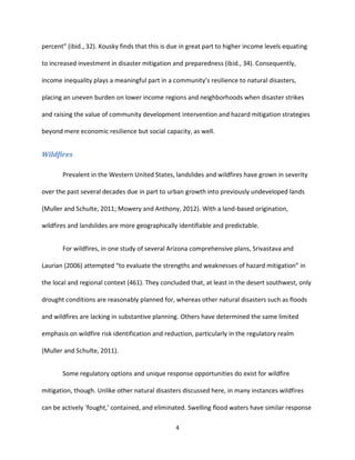 4
percent” (ibid., 32). Kousky finds that this is due in great part to higher income levels equating
to increased investment in disaster mitigation and preparedness (ibid., 34). Consequently,
income inequality plays a meaningful part in a community’s resilience to natural disasters,
placing an uneven burden on lower income regions and neighborhoods when disaster strikes
and raising the value of community development intervention and hazard mitigation strategies
beyond mere economic resilience but social capacity, as well.
Wildfires
Prevalent in the Western United States, landslides and wildfires have grown in severity
over the past several decades due in part to urban growth into previously undeveloped lands
(Muller and Schulte, 2011; Mowery and Anthony, 2012). With a land-based origination,
wildfires and landslides are more geographically identifiable and predictable.
For wildfires, in one study of several Arizona comprehensive plans, Srivastava and
Laurian (2006) attempted “to evaluate the strengths and weaknesses of hazard mitigation” in
the local and regional context (461). They concluded that, at least in the desert southwest, only
drought conditions are reasonably planned for, whereas other natural disasters such as floods
and wildfires are lacking in substantive planning. Others have determined the same limited
emphasis on wildfire risk identification and reduction, particularly in the regulatory realm
(Muller and Schulte, 2011).
Some regulatory options and unique response opportunities do exist for wildfire
mitigation, though. Unlike other natural disasters discussed here, in many instances wildfires
can be actively ‘fought,’ contained, and eliminated. Swelling flood waters have similar response
 